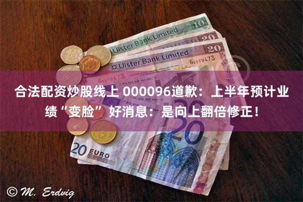 合法配资炒股线上 000096道歉：上半年预计业绩“变脸” 好消息：是向上翻倍修正！