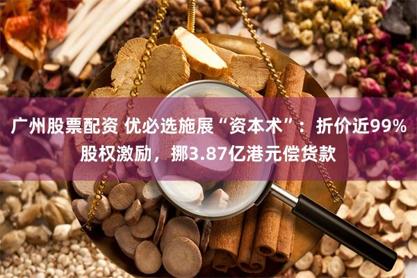 广州股票配资 优必选施展“资本术”：折价近99%股权激励，挪3.87亿港元偿货款