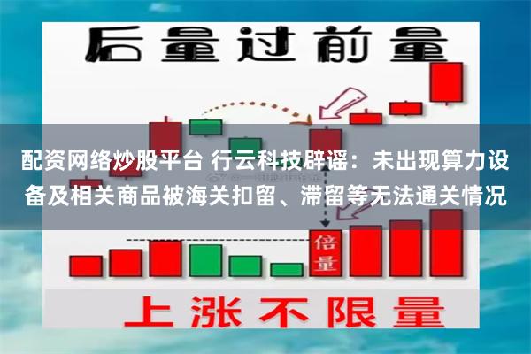配资网络炒股平台 行云科技辟谣：未出现算力设备及相关商品被海关扣留、滞留等无法通关情况