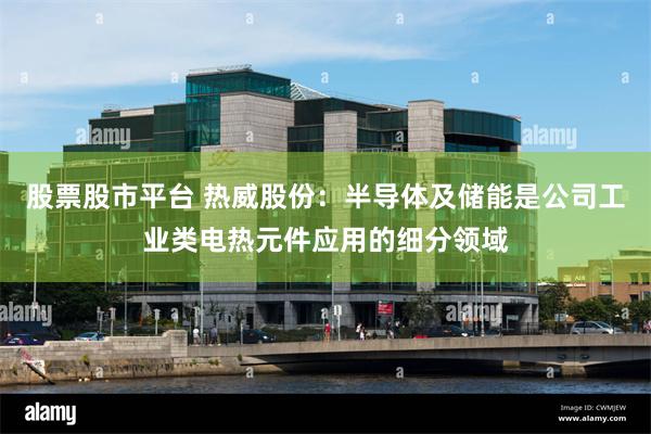 股票股市平台 热威股份：半导体及储能是公司工业类电热元件应用的细分领域