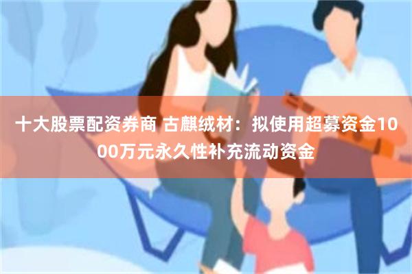 十大股票配资券商 古麒绒材：拟使用超募资金1000万元永久性补充流动资金