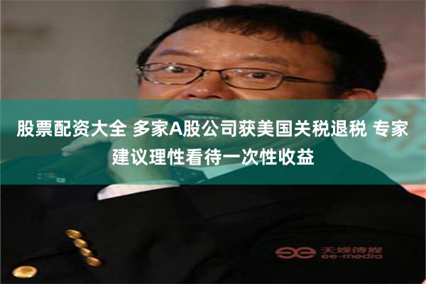 股票配资大全 多家A股公司获美国关税退税 专家建议理性看待一次性收益
