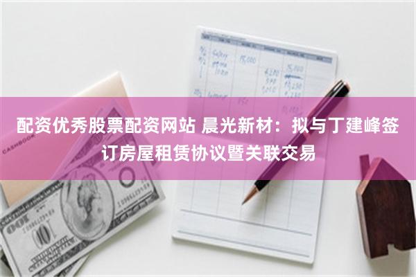 配资优秀股票配资网站 晨光新材：拟与丁建峰签订房屋租赁协议暨关联交易