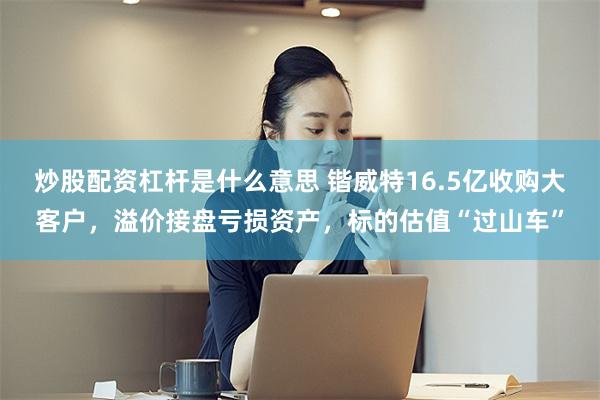 炒股配资杠杆是什么意思 锴威特16.5亿收购大客户，溢价接盘亏损资产，标的估值“过山车”