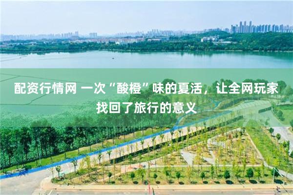 配资行情网 一次“酸橙”味的夏活，让全网玩家找回了旅行的意义