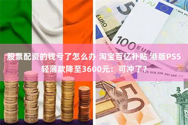 股票配资的钱亏了怎么办 淘宝百亿补贴 港版PS5轻薄款降至3600元：可冲了？