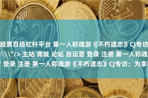 股票百倍杠杆平台 第一人称魂游《不朽遗志》CJ专访：为拿破仑陛下效力\＂/> 主站 商城 论坛 自运营 登录 注册 第一人称魂游《不朽遗志》CJ专访：为拿破仑...