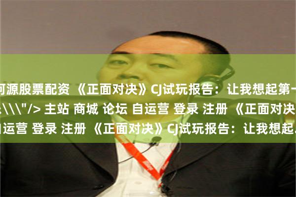河源股票配资 《正面对决》CJ试玩报告：让我想起第一次玩《三国杀》的快乐\＂/> 主站 商城 论坛 自运营 登录 注册 《正面对决》CJ试玩报告：让我想起...