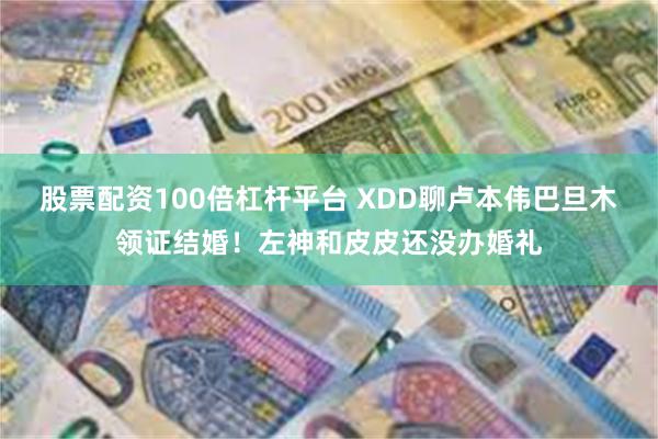 股票配资100倍杠杆平台 XDD聊卢本伟巴旦木领证结婚！左神和皮皮还没办婚礼