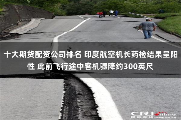 十大期货配资公司排名 印度航空机长药检结果呈阳性 此前飞行途中客机骤降约300英尺