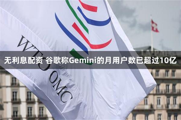 无利息配资 谷歌称Gemini的月用户数已超过10亿