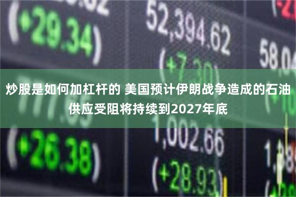 炒股是如何加杠杆的 美国预计伊朗战争造成的石油供应受阻将持续到2027年底