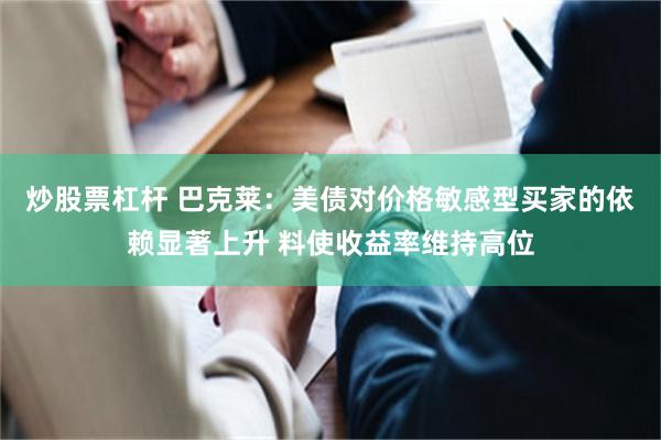 炒股票杠杆 巴克莱：美债对价格敏感型买家的依赖显著上升 料使收益率维持高位