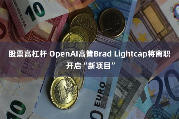 股票高杠杆 OpenAI高管Brad Lightcap将离职 开启“新项目”
