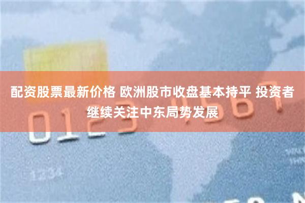 配资股票最新价格 欧洲股市收盘基本持平 投资者继续关注中东局势发展