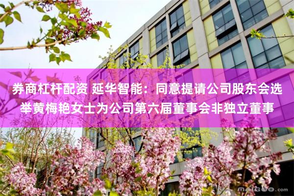 券商杠杆配资 延华智能：同意提请公司股东会选举黄梅艳女士为公司第六届董事会非独立董事