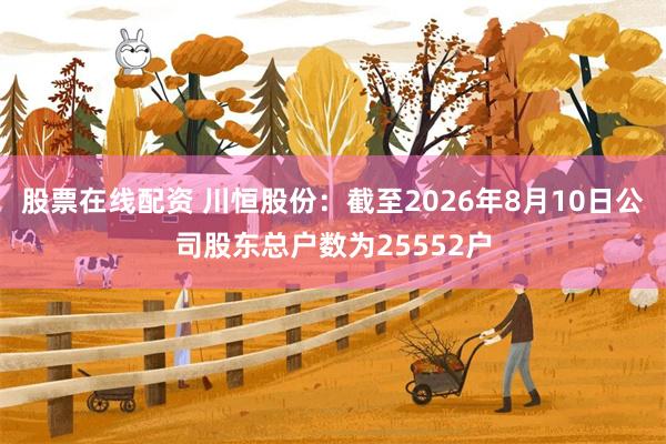 股票在线配资 川恒股份：截至2026年8月10日公司股东总户数为25552户