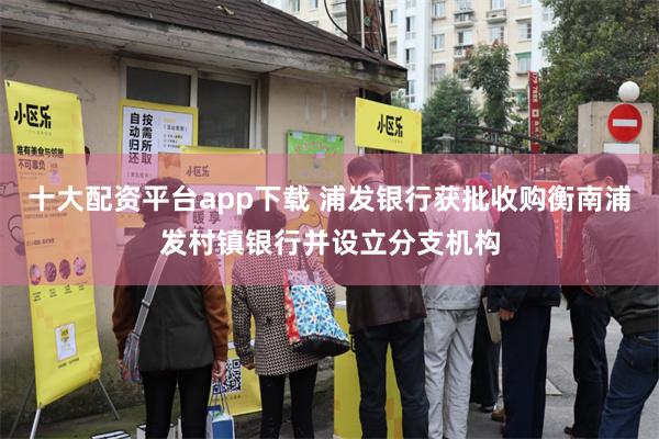 十大配资平台app下载 浦发银行获批收购衡南浦发村镇银行并设立分支机构