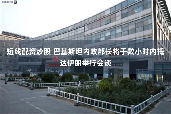 短线配资炒股 巴基斯坦内政部长将于数小时内抵达伊朗举行会谈
