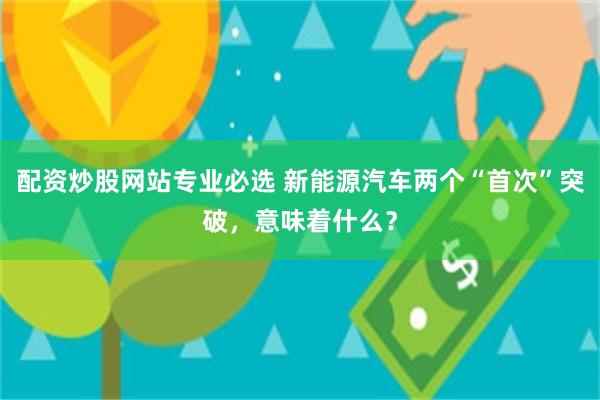 配资炒股网站专业必选 新能源汽车两个“首次”突破，意味着什么？