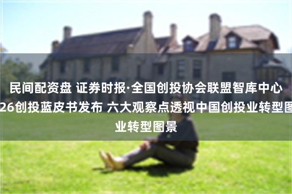 民间配资盘 证券时报·全国创投协会联盟智库中心2026创投蓝皮书发布 六大观察点透视中国创投业转型图景