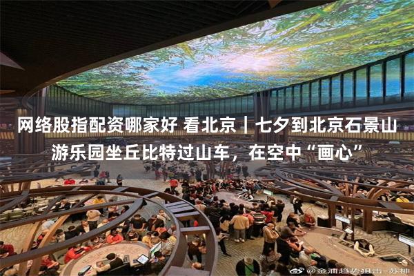 网络股指配资哪家好 看北京｜七夕到北京石景山游乐园坐丘比特过山车，在空中“画心”
