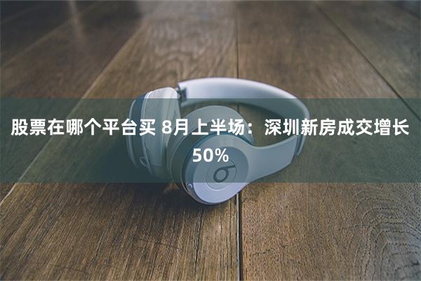 股票在哪个平台买 8月上半场:深圳新房成交增长50%
