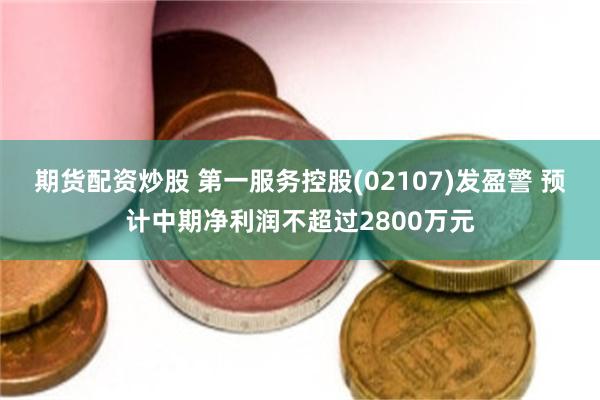 期货配资炒股 第一服务控股(02107)发盈警 预计中期净利润不超过2800万元