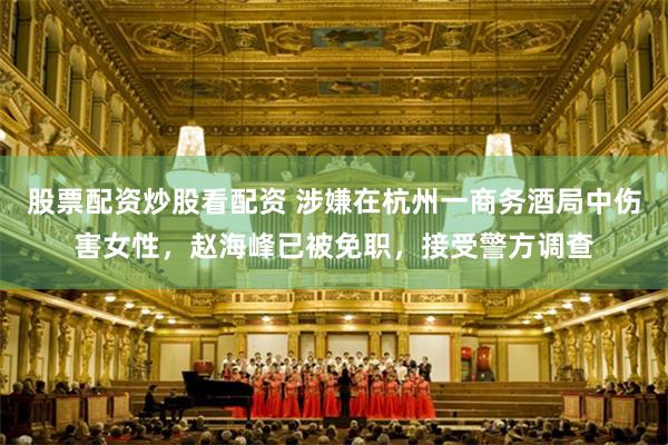 股票配资炒股看配资 涉嫌在杭州一商务酒局中伤害女性，赵海峰已被免职，接受警方调查