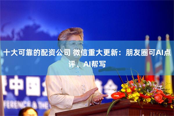 十大可靠的配资公司 微信重大更新：朋友圈可AI点评、AI帮写