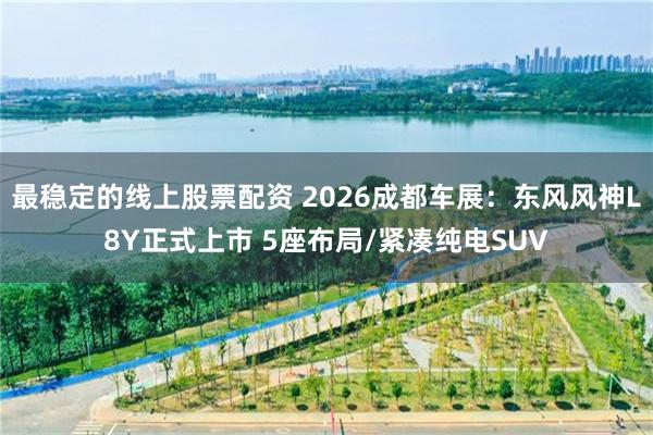 最稳定的线上股票配资 2026成都车展：东风风神L8Y正式上市 5座布局/紧凑纯电SUV