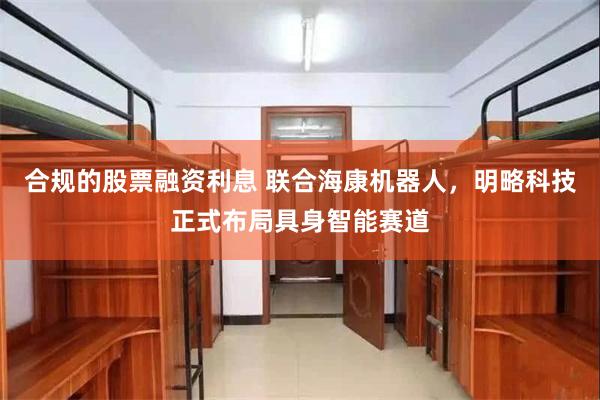 合规的股票融资利息 联合海康机器人，明略科技正式布局具身智能赛道