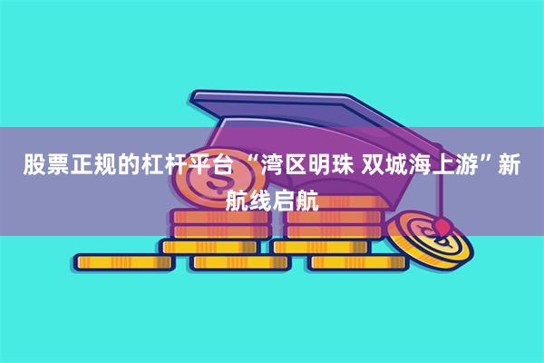 股票正规的杠杆平台 “湾区明珠 双城海上游”新航线启航