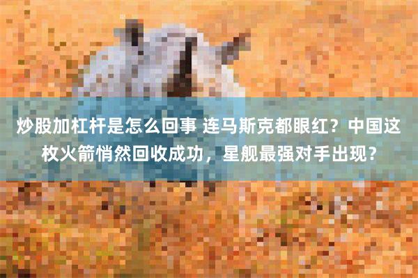 炒股加杠杆是怎么回事 连马斯克都眼红？中国这枚火箭悄然回收成功，星舰最强对手出现？