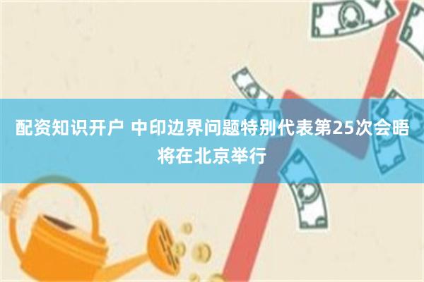 配资知识开户 中印边界问题特别代表第25次会晤将在北京举行