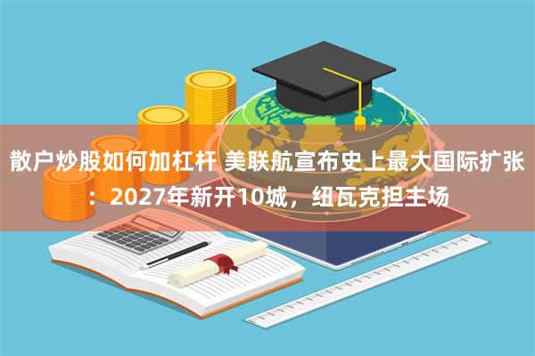 散户炒股如何加杠杆 美联航宣布史上最大国际扩张：2027年新开10城，纽瓦克担主场