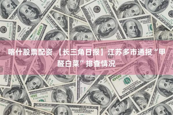喀什股票配资 【长三角日报】江苏多市通报“甲醛白菜”排查情况