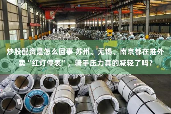 炒股配资是怎么回事 苏州、无锡、南京都在推外卖“红灯停表”，骑手压力真的减轻了吗？