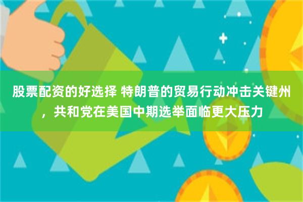 股票配资的好选择 特朗普的贸易行动冲击关键州，共和党在美国中期选举面临更大压力