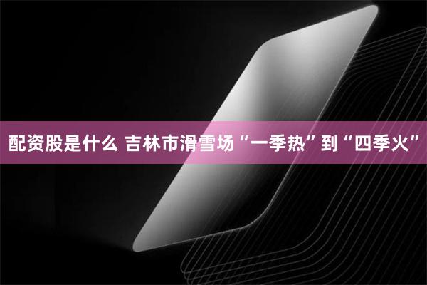 配资股是什么 吉林市滑雪场“一季热”到“四季火”