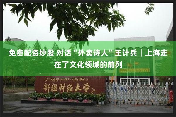 免费配资炒股 对话“外卖诗人”王计兵｜上海走在了文化领域的前列