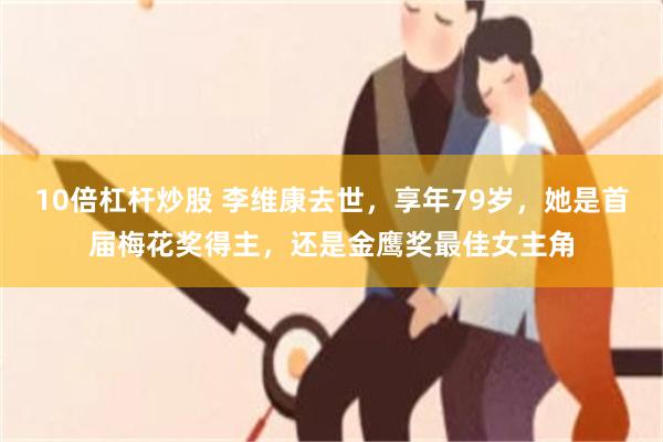 10倍杠杆炒股 李维康去世，享年79岁，她是首届梅花奖得主，还是金鹰奖最佳女主角