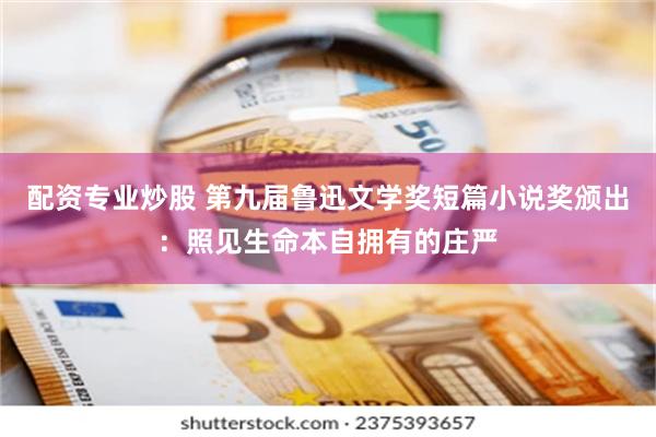 配资专业炒股 第九届鲁迅文学奖短篇小说奖颁出：照见生命本自拥有的庄严