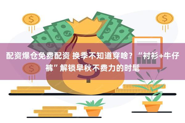 配资爆仓免费配资 换季不知道穿啥?“衬衫+牛仔裤”解锁早秋不费力的时髦