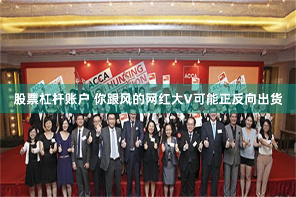 股票杠杆账户 你跟风的网红大V可能正反向出货