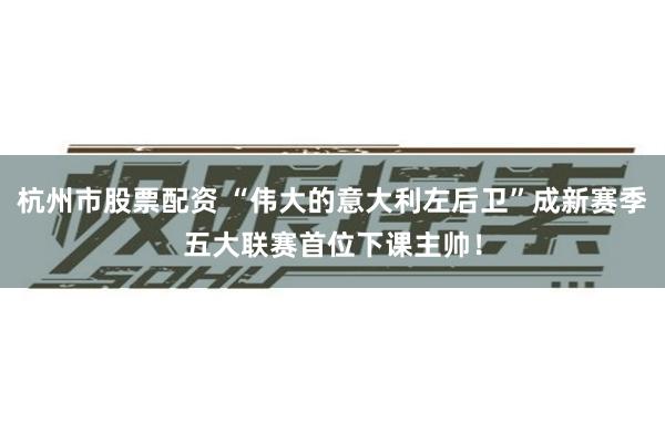 杭州市股票配资 “伟大的意大利左后卫”成新赛季五大联赛首位下课主帅！