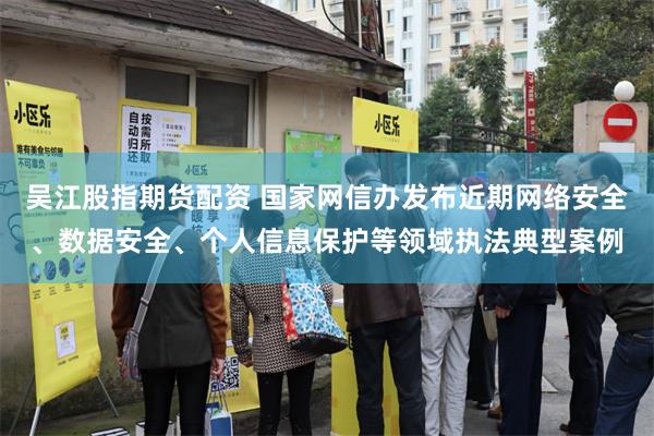 吴江股指期货配资 国家网信办发布近期网络安全、数据安全、个人信息保护等领域执法典型案例