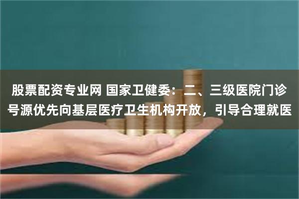 股票配资专业网 国家卫健委：二、三级医院门诊号源优先向基层医疗卫生机构开放，引导合理就医