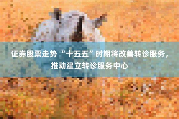 证券股票走势 “十五五”时期将改善转诊服务，推动建立转诊服务中心