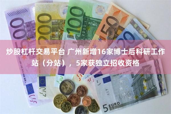 炒股杠杆交易平台 广州新增16家博士后科研工作站（分站），5家获独立招收资格